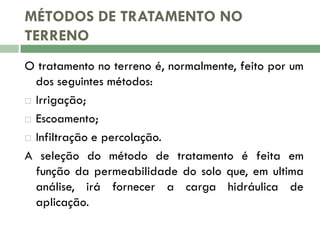MÉTODOS DE TRATAMENTO NO
TERRENO
O tratamento no terreno é, normalmente, feito por um
dos seguintes métodos:
 Irrigação;
 Escoamento;
 Infiltração e percolação.
A seleção do método de tratamento é feita em
função da permeabilidade do solo que, em ultima
análise, irá fornecer a carga hidráulica de
aplicação.

 