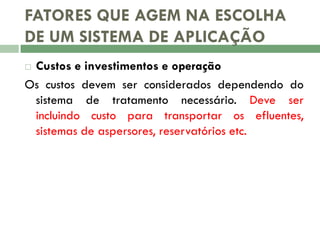 FATORES QUE AGEM NA ESCOLHA
DE UM SISTEMA DE APLICAÇÃO
Custos e investimentos e operação
Os custos devem ser considerados dependendo do
sistema de tratamento necessário. Deve ser
incluindo custo para transportar os efluentes,
sistemas de aspersores, reservatórios etc.


 