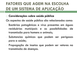 FATORES QUE AGEM NA ESCOLHA
DE UM SISTEMA DE APLICAÇÃO
Considerações sobre saúde pública
Os aspectos de saúde pública são relacionados como:
- Bactérias patogênicas e vírus presentes em águas
residuárias municipais e as possibilidades de
transmissão para homens e animais;
- Substancias químicas que podem ser perigosas
para a saúde;
- Propagação de insetos que podem ser vetores na
transmissão de doenças.


 