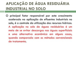 APLICAÇÃO DE ÁGUA RESIDUÁRIA
INDUSTRIAL NO SOLO
O principal fator responsável por este crescimento
acelerado na aplicação de efluentes industriais no
solo, é o controle da utilização dos recursos hídricos.
A aplicação no solo de águas residuárias é um
meio de se evitar descargas nas águas superficiais
e uma alternativa econômica em alguns casos,
quando comparada com os métodos convencionais
de tratamento.

 