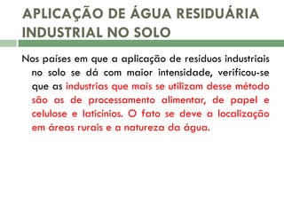 APLICAÇÃO DE ÁGUA RESIDUÁRIA
INDUSTRIAL NO SOLO
Nos países em que a aplicação de resíduos industriais
no solo se dá com maior intensidade, verificou-se
que as industrias que mais se utilizam desse método
são as de processamento alimentar, de papel e
celulose e laticínios. O fato se deve a localização
em áreas rurais e a natureza da água.

 