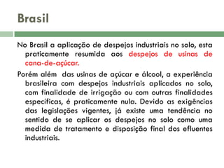 Brasil
No Brasil a aplicação de despejos industriais no solo, esta
praticamente resumida aos despejos de usinas de
cana-de-açúcar.
Porém além das usinas de açúcar e álcool, a experiência
brasileira com despejos industriais aplicados no solo,
com finalidade de irrigação ou com outras finalidades
específicas, é praticamente nula. Devido as exigências
das legislações vigentes, já existe uma tendência no
sentido de se aplicar os despejos no solo como uma
medida de tratamento e disposição final dos efluentes
industriais.

 
