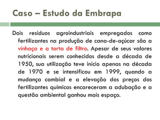 Caso – Estudo da Embrapa
Dois resíduos agroindustriais empregados como
fertilizantes na produção de cana-de-açúcar são a
vinhaça e a torta de filtro. Apesar de seus valores
nutricionais serem conhecidos desde a década de
1950, sua utilização teve início apenas na década
de 1970 e se intensificou em 1999, quando a
mudança cambial e a elevação dos preços dos
fertilizantes químicos encareceram a adubação e a
questão ambiental ganhou mais espaço.

 