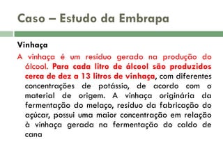 Caso – Estudo da Embrapa
Vinhaça
A vinhaça é um resíduo gerado na produção do
álcool. Para cada litro de álcool são produzidos
cerca de dez a 13 litros de vinhaça, com diferentes
concentrações de potássio, de acordo com o
material de origem. A vinhaça originária da
fermentação do melaço, resíduo da fabricação do
açúcar, possui uma maior concentração em relação
à vinhaça gerada na fermentação do caldo de
cana

 