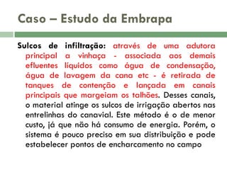 Caso – Estudo da Embrapa
Sulcos de infiltração: através de uma adutora
principal a vinhaça - associada aos demais
efluentes líquidos como água de condensação,
água de lavagem da cana etc - é retirada de
tanques de contenção e lançada em canais
principais que margeiam os talhões. Desses canais,
o material atinge os sulcos de irrigação abertos nas
entrelinhas do canavial. Este método é o de menor
custo, já que não há consumo de energia. Porém, o
sistema é pouco preciso em sua distribuição e pode
estabelecer pontos de encharcamento no campo

 