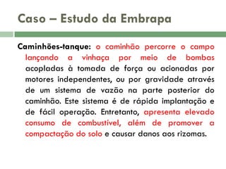 Caso – Estudo da Embrapa
Caminhões-tanque: o caminhão percorre o campo
lançando a vinhaça por meio de bombas
acopladas à tomada de força ou acionadas por
motores independentes, ou por gravidade através
de um sistema de vazão na parte posterior do
caminhão. Este sistema é de rápida implantação e
de fácil operação. Entretanto, apresenta elevado
consumo de combustível, além de promover a
compactação do solo e causar danos aos rizomas.

 