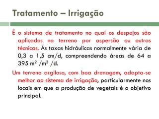 Tratamento – Irrigação
É o sistema de tratamento no qual os despejos são
aplicados no terreno por aspersão ou outras
técnicas. Ás taxas hidráulicas normalmente vária de
0,3 a 1,5 cm/d, compreendendo áreas de 64 a
395 m2 /m3 /d.
Um terreno argiloso, com boa drenagem, adapta-se
melhor ao sistema de irrigação, particularmente nos
locais em que a produção de vegetais é o objetivo
principal.

 