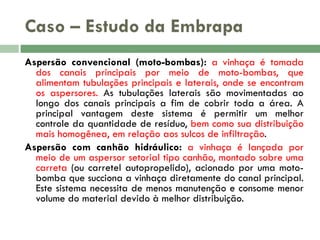 Caso – Estudo da Embrapa
Aspersão convencional (moto-bombas): a vinhaça é tomada
dos canais principais por meio de moto-bombas, que
alimentam tubulações principais e laterais, onde se encontram
os aspersores. As tubulações laterais são movimentadas ao
longo dos canais principais a fim de cobrir toda a área. A
principal vantagem deste sistema é permitir um melhor
controle da quantidade de resíduo, bem como sua distribuição
mais homogênea, em relação aos sulcos de infiltração.
Aspersão com canhão hidráulico: a vinhaça é lançada por
meio de um aspersor setorial tipo canhão, montado sobre uma
carreta (ou carretel autopropelido), acionado por uma motobomba que succiona a vinhaça diretamente do canal principal.
Este sistema necessita de menos manutenção e consome menor
volume do material devido à melhor distribuição.

 