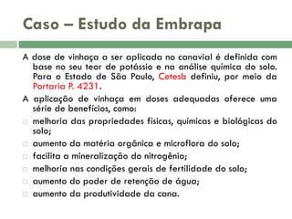 Caso – Estudo da Embrapa
A dose de vinhaça a ser aplicada no canavial é definida com
base no seu teor de potássio e na análise química do solo.
Para o Estado de São Paulo, Cetesb definiu, por meio da
Portaria P. 4231.
A aplicação de vinhaça em doses adequadas oferece uma
série de benefícios, como:
 melhoria das propriedades físicas, químicas e biológicas do
solo;
 aumento da matéria orgânica e microflora do solo;
 facilita a mineralização do nitrogênio;
 melhoria nas condições gerais de fertilidade do solo;
 aumento do poder de retenção de água;
 aumento da produtividade da cana.

 
