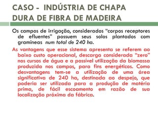 CASO - INDÚSTRIA DE CHAPA
DURA DE FIBRA DE MADEIRA
Os campos de irrigação, considerados “corpos receptores
de efluentes” possuem seus solos plantados com
gramíneas num total de 240 ha.
As vantagens que esse sistema apresenta se referem ao
baixo custo operacional, descarga considerada “zero”
nos cursos de água e a possível utilização da biomassa
produzida nos campos, para fins energéticos. Como
desvantagens tem-se a utilização de uma área
significativa de 240 ha, destinada ao despejo, que
poderia ser utilizada para a produção de matéria
prima, de fácil escoamento em razão de sua
localização próxima da fábrica.

 