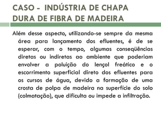 CASO - INDÚSTRIA DE CHAPA
DURA DE FIBRA DE MADEIRA
Além desse aspecto, utilizando-se sempre da mesma
área para lançamento dos efluentes, é de se
esperar, com o tempo, algumas conseqüências
diretas ou indiretas ao ambiente que poderiam
envolver a poluição do lençol freático e o
escorrimento superficial direto dos efluentes para
os cursos de água, devido a formação de uma
crosta de polpa de madeira na superfície do solo
(colmatação), que dificulta ou impede a infiltração.

 