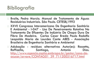 Bibliografia






Braile, Pedro Marcio. Manual de Tratamento de Águas
Residuárias Industriais. São Paulo. CETESB,1993
XXVII Congresso Interamericano De Engenharia Sanitária
E Ambiental - I-047 - Uso De Peneiramento Rotativo No
Tratamento De Efluentes De Indústria De Chapa Dura De
Fibra De Madeira. Carlos Cesar Breda Paulo Rodolfo
Leopoldo Maria de Lourdes Conte ABES - Associação
Brasileira de Engenharia Sanitária e Ambiental
Adubação - resíduos alternativos Autor(es): Rossetto,
Raffaella,
Santiago,
Antonio
Dias.
http://www.agencia.cnptia.embrapa.br/gestor/cana-deacucar/arvore/CONTAG01_39_711200516717.html

 