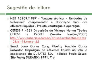 Sugestão de leitura






NBR 13969/1997 - Tanques sépticos - Unidades de
tratamento complementar e disposição final dos
efluentes líquidos - Projeto, construção e operação
CETESB P 4231 Disposição de Vinhaça Norma Técnica
CETESB
P4.231
(Versão
Janeiro/2005)
http://www.laborsolo.com.br/divisao.ambiental.asp?ex
=2&id=1&menu=55
Saad, Joao Carlos Cury; Ribeiro, Ronaldo Carlos
Salvador. Disposição de efluentes líquido no solo: a
experiência da DURATEX S.A. - fábrica Paula Souza.
São Paulo; DURATEX; 1991. 7 p.

 