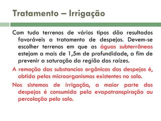 Tratamento – Irrigação
Com tudo terrenos de vários tipos dão resultados
favoráveis a tratamento de despejos. Devem-se
escolher terrenos em que as águas subterrâneas
estejam a mais de 1,5m de profundidade, a fim de
prevenir a saturação da região das raízes.
A remoção das substancias orgânicas dos despejos é,
obtida pelos microorganismos existentes no solo.
Nos sistemas de irrigação, a maior parte dos
despejos é consumida pela evapotranspiração ou
percolação pelo solo.

 