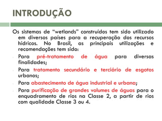 INTRODUÇÃO
Os sistemas de “wetlands” construídos tem sido utilizado
em diversos países para a recuperação dos recursos
hídricos. No Brasil, as principais utilizações e
recomendações tem sido:
- Para
pré-tratamento de água para diversas
finalidades;
- Para tratamento secundário e terciário de esgotos
urbanos;
- Para abastecimento de água industrial e urbana;
- Para purificação de grandes volumes de águas para o
enquadramento de rios na Classe 2, a partir de rios
com qualidade Classe 3 ou 4.

 