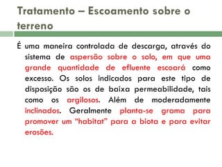 Tratamento – Escoamento sobre o
terreno
É uma maneira controlada de descarga, através do
sistema de aspersão sobre o solo, em que uma
grande quantidade de efluente escoará como
excesso. Os solos indicados para este tipo de
disposição são os de baixa permeabilidade, tais
como os argilosos. Além de moderadamente
inclinados. Geralmente planta-se grama para
promover um “habitat” para a biota e para evitar
erosões.

 