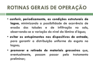 ROTINAS GERAIS DE OPERAÇÃO
• conferir, periodicamente, as condições estruturais da
lagoa, minimizando a possibilidade de ocorrência de
erosão dos taludes e de infiltração no solo,
observando-se a variação do nível da lâmina d’água;
• evitar os entupimentos nos dispositivos de entrada,
para garantir a distribuição uniforme do esgoto na
lagoa;
• promover a retirada de materiais grosseiros que,
eventualmente, possam passar pelo tratamento
preliminar;

 