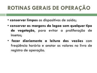ROTINAS GERAIS DE OPERAÇÃO
• conservar limpos os dispositivos de saída;
• conservar as margens da lagoa sem qualquer tipo
de vegetação, para evitar a proliferação de
insetos;
• fazer diariamente a leitura das vazões com
freqüência horária e anotar os valores no livro de
registro de operação.

 