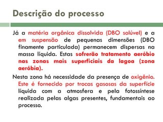 Descrição do processo
Já a matéria orgânica dissolvida (DBO solúvel) e a
em suspensão de pequenas dimensões (DBO
finamente particulada) permanecem dispersas na
massa líquida. Estas sofrerão tratamento aeróbio
nas zonas mais superficiais da lagoa (zona
aeróbia).
Nesta zona há necessidade da presença de oxigênio.
Este é fornecido por trocas gasosas da superfície
líquida com a atmosfera e pela fotossíntese
realizada pelas algas presentes, fundamentais ao
processo.

 
