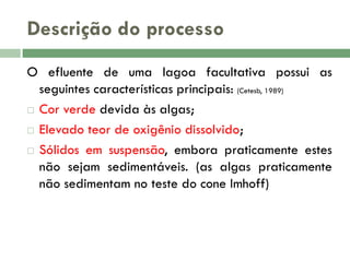 Descrição do processo
O efluente de uma lagoa facultativa possui as
seguintes características principais: (Cetesb, 1989)
 Cor verde devida às algas;
 Elevado teor de oxigênio dissolvido;
 Sólidos em suspensão, embora praticamente estes
não sejam sedimentáveis. (as algas praticamente
não sedimentam no teste do cone Imhoff)

 