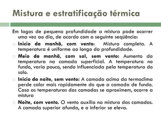 Mistura e estratificação térmica
Em lagos de pequena profundidade a mistura pode ocorrer
uma vez ao dia, de acordo com a seguinte seqüência:
 Inicio da manhã, com vento:
Mistura completa. A
temperatura é uniforme ao longo da profundidade.
 Meio da manhã, com sol, sem vento: Aumento da
temperatura na camada superficial. A temperatura no
fundo, varia pouco, sendo influenciada pela temperatura do
solo.
 Inicio da noite, sem vento: A camada acima da termoclima
perde calor mais rapidamente do que a camada de fundo.
Caso as temperaturas das camadas se aproximem, ocorre a
mistura
 Noite, com vento. O vento auxilia na mistura das camadas.
A camada superior afunda, e a inferior se eleva.

 