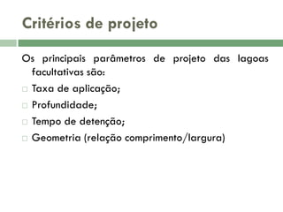 Critérios de projeto
Os principais parâmetros de projeto das lagoas
facultativas são:
 Taxa de aplicação;
 Profundidade;
 Tempo de detenção;
 Geometria (relação comprimento/largura)

 
