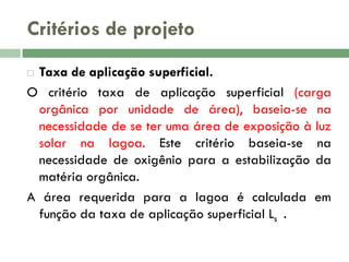 Critérios de projeto
Taxa de aplicação superficial.
O critério taxa de aplicação superficial (carga
orgânica por unidade de área), baseia-se na
necessidade de se ter uma área de exposição à luz
solar na lagoa. Este critério baseia-se na
necessidade de oxigênio para a estabilização da
matéria orgânica.
A área requerida para a lagoa é calculada em
função da taxa de aplicação superficial Ls .


 