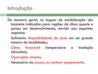 Introdução
De maneira geral, as lagoas de estabilização são
bastante indicadas para regiões de clima quente e
países em desenvolvimento, devido aos seguintes
aspectos:
 Suficiente disponibilidade de área em um grande
número de localidades;
 Clima
favorável (temperatura e insolação
elevadas);
 Operações simples;
 Necessário de poucos ou nenhum equipamento.

 