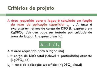 Critérios de projeto
A área requerida para a lagoa é calculada em função
da taxa de aplicação superficial Ls . A taxa é
expressa em termos de carga de DBO (L, expressa em
KgDBO5 /d) que pode ser tratada por unidade de
área da lagoa (A, expressa em ha).

A = L / LS
A = área requerida para a lagoa (ha)
L = carga de DBO total (solúvel + particulada) afluente
(kgDBO5 /d)
Ls = taxa de aplicação superficial (KgDBO5 /ha.d)

 