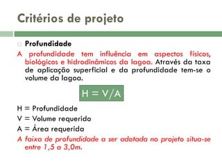 Critérios de projeto
Profundidade
A profundidade tem influência em aspectos físicos,
biológicos e hidrodinâmicos da lagoa. Através da taxa
de aplicação superficial e da profundidade tem-se o
volume da lagoa.


H = V/A
H = Profundidade
V = Volume requerido
A = Área requerida
A faixa de profundidade a ser adotada no projeto situa-se
entre 1,5 a 3,0m.

 