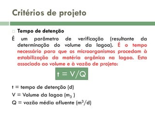 Critérios de projeto
Tempo de detenção
É um parâmetro de verificação (resultante da
determinação do volume da lagoa). É o tempo
necessário para que os microorganismos procedam à
estabilização da matéria orgânica na lagoa. Esta
associado ao volume e à vazão de projeto:


t = V/Q
t = tempo de detenção (d)
V = Volume da lagoa (m3 )
Q = vazão média afluente (m3/d)

 