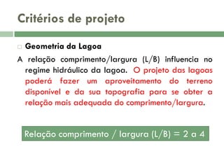Critérios de projeto
Geometria da Lagoa
A relação comprimento/largura (L/B) influencia no
regime hidráulico da lagoa. O projeto das lagoas
poderá fazer um aproveitamento do terreno
disponível e da sua topografia para se obter a
relação mais adequada do comprimento/largura.


Relação comprimento / largura (L/B) = 2 a 4

 
