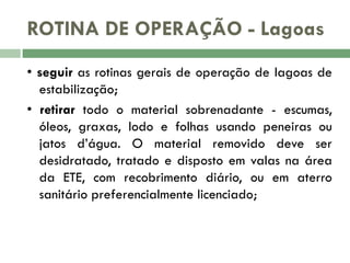 ROTINA DE OPERAÇÃO - Lagoas
• seguir as rotinas gerais de operação de lagoas de
estabilização;
• retirar todo o material sobrenadante - escumas,
óleos, graxas, lodo e folhas usando peneiras ou
jatos d’água. O material removido deve ser
desidratado, tratado e disposto em valas na área
da ETE, com recobrimento diário, ou em aterro
sanitário preferencialmente licenciado;

 