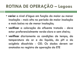 ROTINA DE OPERAÇÃO – Lagoas
• variar o nível d’água em função da maior ou menor
insolação - mais alto no período de maior insolação
e mais baixo no de menor insolação;
• verificar a coloração do efluente tratado - deve
estar preferencialmente verde-claro e sem cheiro;
• verificar diariamente as condições de tempo, da
temperatura do ar e do líquido, do pH e do
oxigênio dissolvido - OD. Os dados devem ser
anotados no registro de operação da ETE

 
