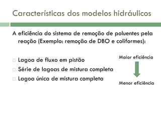 Características dos modelos hidráulicos
A eficiência do sistema de remoção de poluentes pela
reação (Exemplo: remoção de DBO e coliformes):





Maior eficiência
Lagoa de fluxo em pistão
Série de lagoas de mistura completa
Lagoa única de mistura completa

Menor eficiência

 