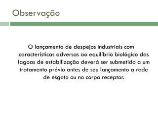 Observação

O lançamento de despejos industriais com
características adversas ao equilíbrio biológico das
lagoas de estabilização deverá ser submetido a um
tratamento prévio antes de seu lançamento a rede
de esgoto ou no corpo receptor.

 