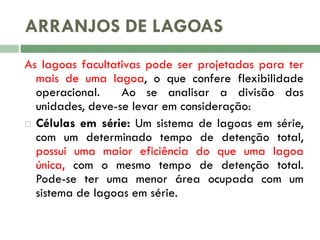 ARRANJOS DE LAGOAS
As lagoas facultativas pode ser projetadas para ter
mais de uma lagoa, o que confere flexibilidade
operacional.
Ao se analisar a divisão das
unidades, deve-se levar em consideração:
 Células em série: Um sistema de lagoas em série,
com um determinado tempo de detenção total,
possui uma maior eficiência do que uma lagoa
única, com o mesmo tempo de detenção total.
Pode-se ter uma menor área ocupada com um
sistema de lagoas em série.

 