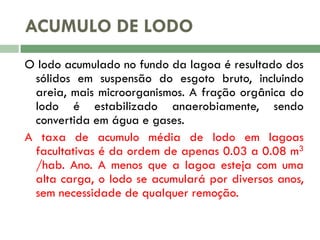 ACUMULO DE LODO
O lodo acumulado no fundo da lagoa é resultado dos
sólidos em suspensão do esgoto bruto, incluindo
areia, mais microorganismos. A fração orgânica do
lodo é estabilizado anaerobiamente, sendo
convertida em água e gases.
A taxa de acumulo média de lodo em lagoas
facultativas é da ordem de apenas 0.03 a 0.08 m3
/hab. Ano. A menos que a lagoa esteja com uma
alta carga, o lodo se acumulará por diversos anos,
sem necessidade de qualquer remoção.

 