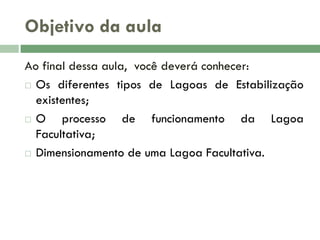 Objetivo da aula
Ao final dessa aula, você deverá conhecer:
 Os diferentes tipos de Lagoas de Estabilização
existentes;
 O
processo de funcionamento da Lagoa
Facultativa;
 Dimensionamento de uma Lagoa Facultativa.

 