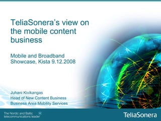 TeliaSonera’s view on
    the mobile content
    business
    Mobile and Broadband
    Showcase, Kista 9.12.2008




    Juhani Kivikangas
    Head of New Content Business
    Business Area Mobility Services


1
 