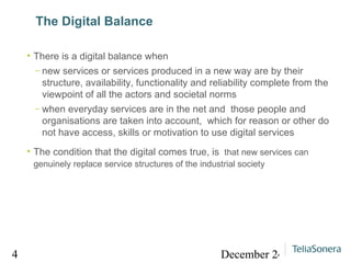 The Digital Balance There is a digital balance when  new services or services produced in a new way are by their structure, availability, functionality and reliability complete from the viewpoint of all the actors and societal norms when everyday services are in the net and  those people and organisations are taken into account,  which for reason or other do not have access, skills or motivation to use digital services The condition that the digital comes true, is  that new services can genuinely replace service structures of the industrial society 