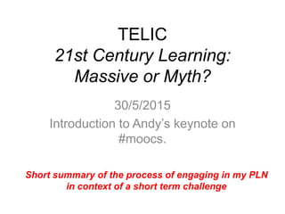 TELIC
21st Century Learning:
Massive or Myth?
30/5/2015
Introduction to Andy’s keynote on
#moocs.
Short summary of the process of engaging in my PLN
in context of a short term challenge
 