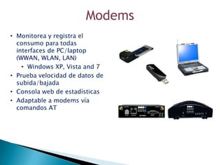 Modems
• Monitorea y registra el
  consumo para todas
  interfaces de PC/laptop
  (WWAN, WLAN, LAN)
    • Windows XP, Vista and 7
• Prueba velocidad de datos de
  subida/bajada
• Consola web de estadísticas
• Adaptable a modems vía
  comandos AT
 