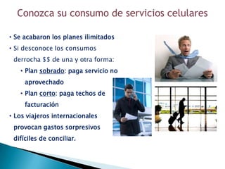 Conozca su consumo de servicios celulares

• Se acabaron los planes ilimitados
• Si desconoce los consumos
 derrocha $$ de una y otra forma:
   • Plan sobrado: paga servicio no
     aprovechado
   • Plan corto: paga techos de
     facturación
• Los viajeros internacionales
 provocan gastos sorpresivos
 difíciles de conciliar.
 