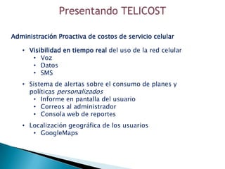 Presentando TELICOST

Administración Proactiva de costos de servicio celular

   • Visibilidad en tiempo real del uso de la red celular
      • Voz
      • Datos
      • SMS
   • Sistema de alertas sobre el consumo de planes y
     políticas personalizados
      • Informe en pantalla del usuario
      • Correos al administrador
      • Consola web de reportes
   • Localización geográfica de los usuarios
      • GoogleMaps
 