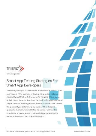 Smart App Testing Strategies For
Smart App Developers
App quality is integral to the success of a modern enterprise. More
so, if you are in the business of developing apps and websites.
App quality is at the heart of success for Teligenz. The success
of their clients depends directly on the quality of the apps delivered.
Teligenz needed a testing process that would enable them to meet
the app quality goals for multiple projects. When Teligenz
approached us for functionality testing service, we knew the
importance of having a smart testing strategy in place for the
successful release of their high-quality apps.
For more information, reach out to contact@99tests.com www.99tests.com
www.teligenz.in
 