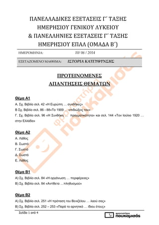 Σελίδα 1 από 4
ΠΑΝΕΛΛΑΔΙΚΕΣ ΕΞΕΤΑΣΕΙΣ Γ΄ ΤΑΞΗΣ
ΗΜΕΡΗΣΙΟΥ ΓΕΝΙΚΟΥ ΛΥΚΕΙΟΥ
& ΠΑΝΕΛΛΗΝΙΕΣ ΕΞΕΤΑΣΕΙΣ Γ΄ ΤΑΞΗΣ
ΗΜΕΡΗΣΙΟΥ ΕΠΑΛ (ΟΜΑΔΑ Β΄)
ΗΜΕΡΟΜΗΝΙΑ: 10/ 06 / 2014
ΕΞΕΤΑΖΟΜΕΝΟ ΜΑΘΗΜΑ: ΙΣΤΟΡΙΑ ΚΑΤΕΥΘΥΝΣΗΣ
ΠΡΟΤΕΙΝΟΜΕΝΕΣ
ΑΠΑΝΤΗΣΕΙΣ ΘΕΜΑΤΩΝ
Θέμα Α1
Α. Σχ. Βιβλίο σελ. 42 «Η Ευρώπη … συνθήκες»
Β Σχ. Βιβλίο σελ. 86 - 88«Το 1909 … επιδιώξεις του»
Γ. Σχ. Βιβλίο σελ. 96 «Η Συνθήκη … πραγματικότητα» και σελ. 144 «Τον Ιούλιο 1920 …
στην Ελλάδα»
Θέμα Α2
Α. Λάθος
Β. Σωστό
Γ. Σωστό
Δ. Σωστό
Ε. Λάθος
Θέμα Β1
Α) Σχ. Βιβλίο σελ. 84 «Η οργάνωση … περιφέρειας»
Β) Σχ. Βιβλίο σελ. 84 «Αντίθετα …πληθυσμού»
Θέμα Β2
Α) Σχ. Βιβλίο σελ. 251 «Η πρόταση του Βενιζέλου … λαού σας»
Β) Σχ. Βιβλίο σελ. 252 – 253 «Παρά το αρνητικό … ίδιου έτους»
 
