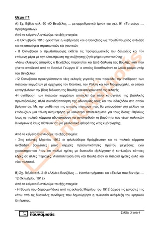 Σελίδα 2 από 4
Θέμα Γ1
Α) Σχ. Βιβλίο σελ. 90 «Ο Βενιζέλος … μεταρρυθμιστικό έργο» και σελ. 91 «Το ρεύμα …
προβλημάτων»
Από το κείμενο Α αντλούμε τα εξής στοιχεία:
- 6 Οκτωβρίου 1910 ορκίστηκε η κυβέρνηση και ο Βενιζέλος ως πρωθυπουργός ανέλαβε
και τα υπουργεία στρατιωτικών και ναυτικών
- 8 Οκτωβρίου ο πρωθυπουργός εκθέτει τις προγραμματικές του δηλώσεις και την
επόμενη μέρα με την ολοκλήρωση της συζήτησης ζητά ψήφο εμπιστοσύνης
-Λόγω έλλειψης απαρτίας ο Βενιζέλος παραιτείται και ζητά διάλυση της Βουλής, κάτι που
γίνεται αποδεκτό από το Βασιλιά Γεώργιο Α΄ ο οποίος διαισθανόταν το λαϊκό ρεύμα υπέρ
του Βενιζέλου
-12 Οκτωβρίου προκηρύσσονται νέες εκλογές γεγονός που προκαλεί την αντίδραση των
παλαιών κομμάτων με αρχηγούς τον Θεοτόκη, τον Ράλλη και τον Μαυρομιχάλη, οι οποίοι
καταγγέλλουν την βίαιη διάλυση της Βουλής και απέχουν από τις εκλογές
-Η αντίδραση των παλαιών κομμάτων αποτελεί όχι τόσο καταγγελία της βασιλικής
πρωτοβουλίας, αλλά συνειδητοποίηση της αδυναμίας τους και του αδιεξόδου στο οποίο
βρίσκονταν. Με την υιοθέτηση της αποχής πίστευαν πως θα μπορούσαν στο μέλλον να
επιδιώξουν μια τελική αναμέτρηση με καλύτερα αποτελέσματα για τους ίδιους. Βεβαίως
ίσως τα παλαιά κόμματα αδυνατούσαν να αντιληφθούν τη βαρύτητα των νέων πολιτικών
δυνάμεων ή ίσως πίστευαν σε μια μελλοντική φθορά της νέας κυβέρνησης.
Από το κείμενο Β αντλούμε τα εξής στοιχεία:
- Στις εκλογές Μαρτίου 1912 οι φιλελεύθεροι θριάμβευσαν και τα παλαιά κόμματα
ανέδειξαν βουλευτές μόνο ισχυρές προσωπικότητες πρώτου μεγέθους, ενώ
χαρακτηριστικό ήταν ότι πολλοί ηγέτες με δυσκολία εξελέγησαν ή κατέλαβαν κάποιες
έδρες σε άλλες περιοχές. Αντιπολίτευση στη νέα Βουλή ήταν οι παλαιοί ηγέτες αλλά και
νέοι πολιτικοί.
Β) Σχ. Βιβλίο σελ. 219 «Αλλά ο Βενιζέλος … ένοπλα τμήματα» και «Εκείνο που δεν είχε …
12 Οκτωβρίου 1912»
Από το κείμενο Β αντλούμε τα εξής στοιχεία:
- Η Βουλή που δημιουργήθηκε από τις εκλογές Μαρτίου του 1912 άρχισε τις εργασίες της
κάτω από τις δύσκολες συνθήκες που δημιούργησε η τελευταία ανάφλεξη του κρητικού
ζητήματος.
 