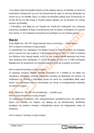 Σελίδα 3 από 4
- Στην Κρήτη είχαν διενεργηθεί εκλογές την ίδια ακριβώς μέρα με την Ελλάδα, με σκοπό να
αποσταλούν εκπρόσωποί της στην νέα ελληνική Βουλή, αφού το νησί είχε διακηρύξει την
ένωσή του με την Ελλάδα. Όμως, το κόμμα του Βενιζέλου εξέλεξε μόνο 23 βουλευτές σε
σύνολο 69 και την ίδια στιγμή η Τουρκία έψαχνε αφορμή, για να ξεκινήσει τον πόλεμο
εναντίον της Ελλάδας.
- Ο Βενιζέλος, από φόβο για την Τουρκία και, επειδή δεν επιθυμούσε νέες πολεμικές
περιπέτειες, αρνήθηκε να δεχτεί τους βουλευτές από την Κρήτη. Η απόφασή του αυτή δεν
ήταν εύκολη, γι’ αυτό παρέμεινε κλεισμένος στο ξενοδοχείο του για τέσσερις ημέρες.
Θέμα Δ1
Α) Σχ. Βιβλίο σελ. 166 -167 «Σημαντικότερες ήταν οι επιπτώσεις … εθνικό κορμό»
Από το κείμενο Α αντλούμε τα εξής στοιχεία:
-Η εγκατάσταση των προσφύγων στη Θράκη τόνωσε το ελληνικό στοιχείο της περιοχής,
μετά τη μείωση που είχε συμβεί με τη βουλγαρική κατοχή το 1913. Το 1924 το ποσοστό
των Ελλήνων στην περιοχή έφτασε το 62,1%, ενώ τέσσερα χρόνια αργότερα ένας στους
τρεις κατοίκους ήταν πρόσφυγας. Γι’ αυτό ο Βενιζέλος σε λόγο του το 1929 επεσήμαινε
θριαμβευτικά την ομοιογένεια του ελληνικού κράτους, αλλά και τη μεγάλη του έκτασή.
Από το κείμενο Β αντλούμε τα εξής στοιχεία:
-Ο γερμανός ιστορικός Stephan Ronhart επισημαίνει ότι η Ελλάδα με την άφιξη των
προσφύγων εξασφάλισε απόλυτη ομοιογένεια γλώσσας και θρησκείας στο σύνολο του
πληθυσμού της. Επίσης, ο ελληνισμός έσωσε τον εαυτό του, ανορθώθηκε ηθικά, αφού
έσωσε τους πρόσφυγες από την καταστροφή, και πέτυχε να συναρμολογήσει ολόκληρο
τον εθνικό του κορμό.
Β) Σχ. Βιβλίο σελ. 167-168 «Για ένα διάστημα … πατρίδα τους»
Από το κείμενο Β αντλούμε τα εξής στοιχεία:
-Οι κυβερνήσεις προέβησαν στην πραγματοποίηση εγγειοβελτιωτικών και αρδευτικών
έργων στις πεδιάδες των Σερρών, της Δράμας και της Θεσσαλονίκης, διευθέτηση
χειμάρρων και μεγάλων ποταμών, αποξηράνσεις λιμνών και παραχώρηση γαιών σε
ακτήμονες.
Από το κείμενο Γ αντλούμε τα εξής στοιχεία:
 