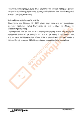 Σελίδα 4 από 4
-Τονώθηκαν οι τομείς της γεωργίας, όπως η αμπελουργία, καθώς οι πρόσφυγες φύτεψαν
και αμπέλια αμερικάνικης προέλευσης, η μεταξοσκωληκοτροφία και η ροδοκαλλιέργεια σε
περιοχές κυρίως της Μακεδονίας.
Από τον Πίνακα αντλούμε τα εξής στοιχεία:
-Παρατηρείται στο διάστημα 1921-1922 μείωση στην παραγωγή των περισσότερων
αγροτικών προϊόντων, κυρίως δημητριακών και καπνού, λόγω της εξέλιξης της
μικρασιατικής εκστρατείας.
-Χαρακτηριστικό είναι ότι μετά το 1923 παρατηρείται μεγάλη αύξηση στην παραγωγή
δημητριακών (από 602,3 χιλ. τόνους το 1923 σε 708,7 χιλ. τόνους το 1925) καπνού (από
37,8 χιλ. τόνους το 1923 σε 60,8 χιλ. τόνους το 1925) και βαμβακιού (από 8 χιλ. τόνους το
1923 σε 10,5 χιλ. τόνους το 1925) λόγω της άφιξης του μεγάλου όγκου προσφύγων.
 